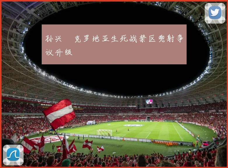孙兴慜克罗地亚生死战禁区兜射争议升级