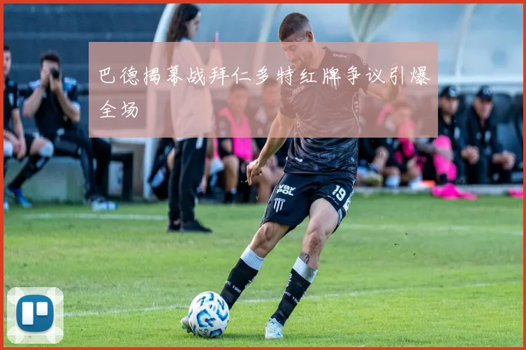 巴德揭幕战拜仁多特红牌争议引爆全场