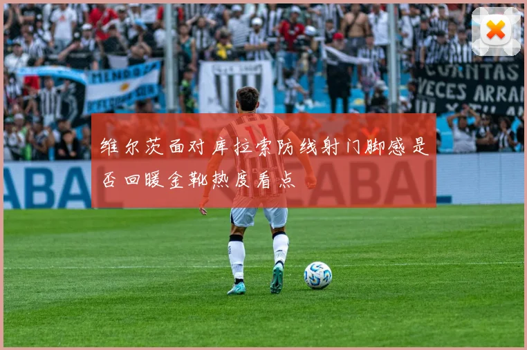 维尔茨面对库拉索防线射门脚感是否回暖金靴热度看点