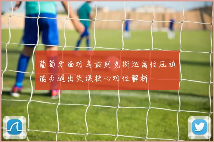 葡萄牙面对乌兹别克斯坦高位压迫能否逼出失误核心对位解析