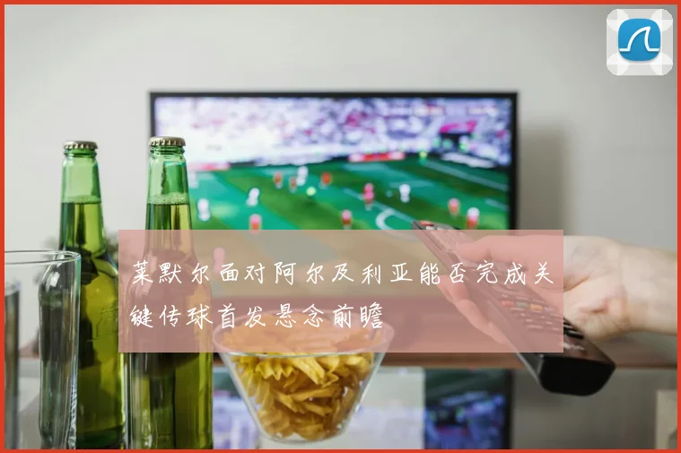 莱默尔面对阿尔及利亚能否完成关键传球首发悬念前瞻
