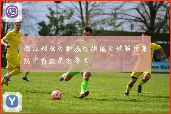 图拉姆面对挪威防线能否破解密集防守首发悬念参考