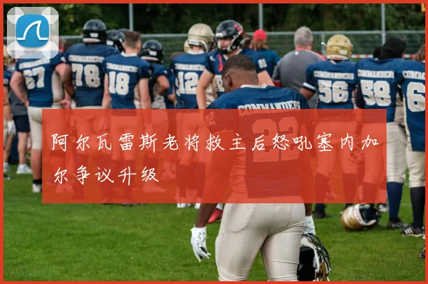 阿尔瓦雷斯老将救主后怒吼塞内加尔争议升级