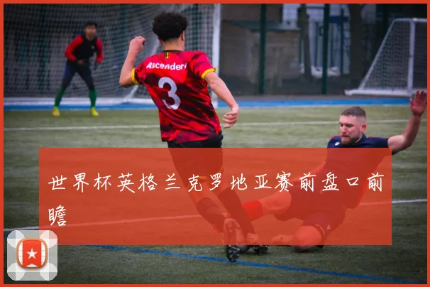 世界杯英格兰克罗地亚赛前盘口前瞻