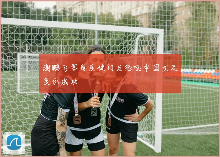 谢鹏飞零角度破门后怒吼中国女足复仇成功
