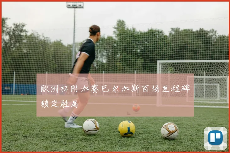 欧洲杯附加赛巴尔加斯百场里程碑锁定胜局
