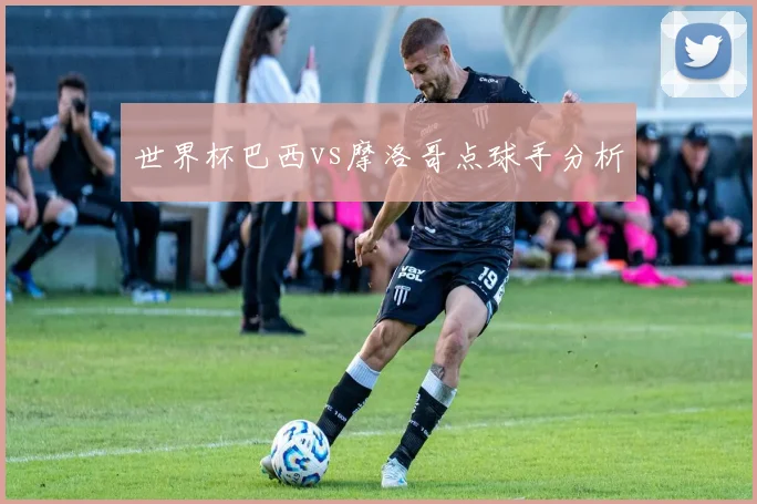 世界杯巴西vs摩洛哥点球手分析