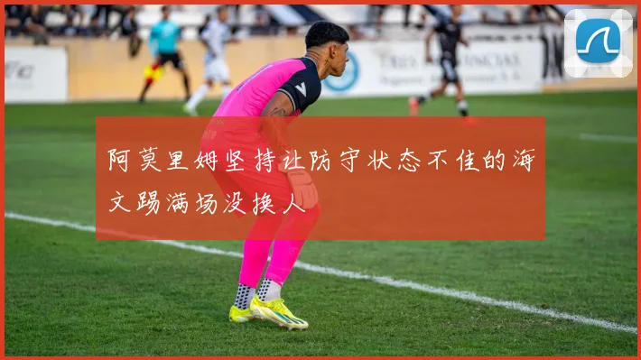 阿莫里姆坚持让防守状态不佳的海文踢满场没换人