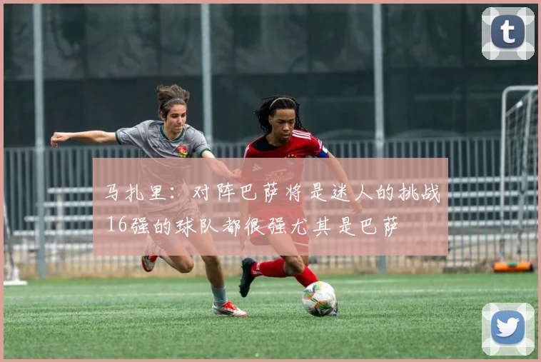 马扎里：对阵巴萨将是迷人的挑战 16强的球队都很强尤其是巴萨