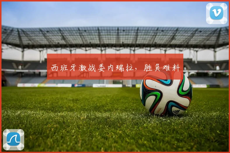 西班牙激战委内瑞拉，胜负难料