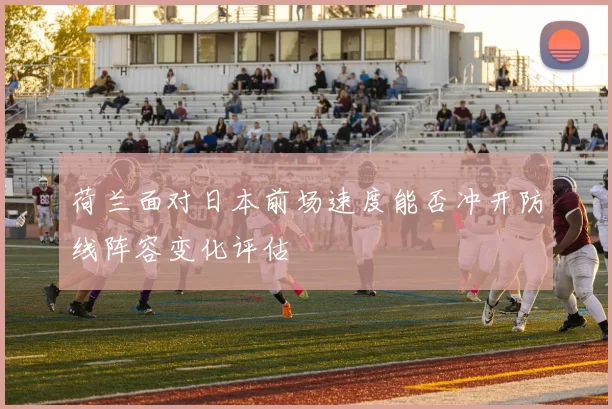 荷兰面对日本前场速度能否冲开防线阵容变化评估