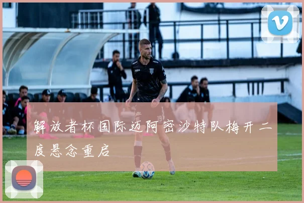 解放者杯国际迈阿密沙特队梅开二度悬念重启