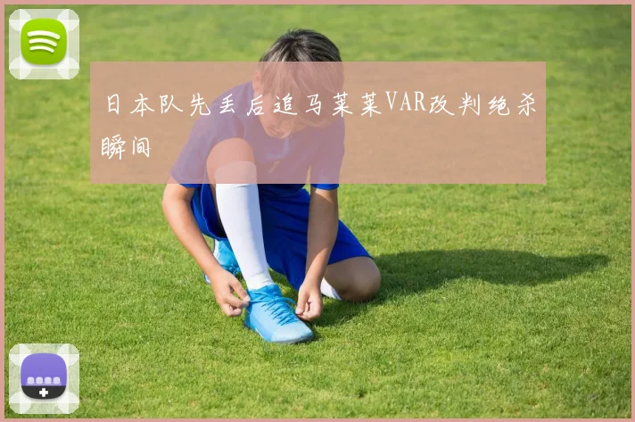 日本队先丢后追马莱莱VAR改判绝杀瞬间