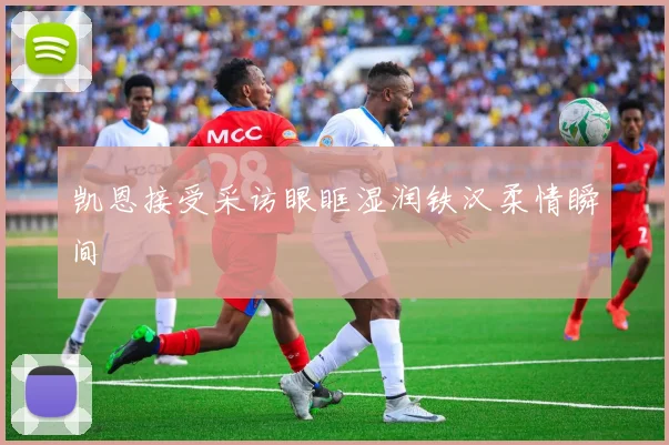 凯恩接受采访眼眶湿润铁汉柔情瞬间