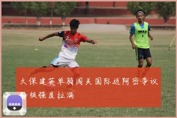 久保建英单骑闯关国际迈阿密争议升级强度拉满