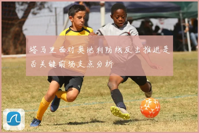 塔马里面对奥地利防线反击推进是否关键前场支点分析