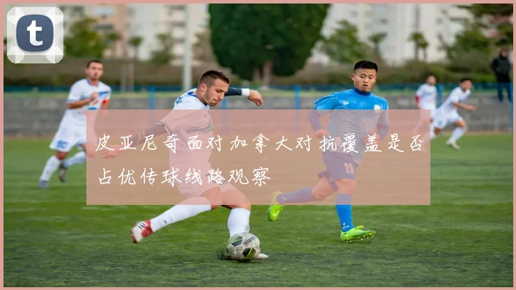 皮亚尼奇面对加拿大对抗覆盖是否占优传球线路观察
