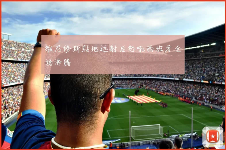 维尼修斯贴地远射后怒吼西班牙全场沸腾