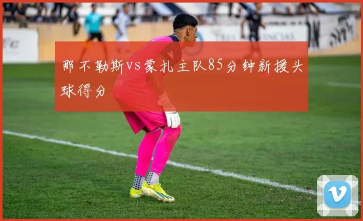 那不勒斯vs蒙扎主队85分钟新援头球得分