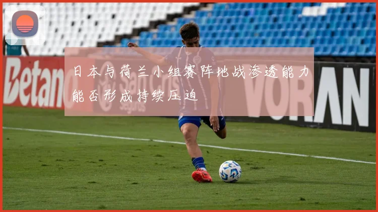日本与荷兰小组赛阵地战渗透能力能否形成持续压迫