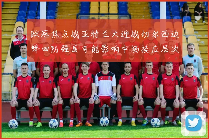 欧冠焦点战亚特兰大迎战切尔西边锋回防强度可能影响中场接应层次