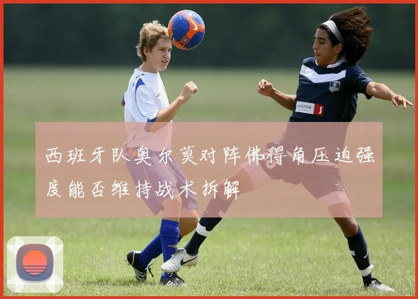西班牙队奥尔莫对阵佛得角压迫强度能否维持战术拆解
