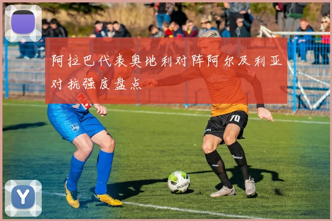 阿拉巴代表奥地利对阵阿尔及利亚对抗强度盘点