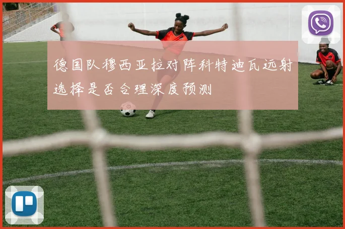 德国队穆西亚拉对阵科特迪瓦远射选择是否合理深度预测