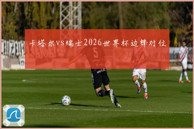 卡塔尔vs瑞士2026世界杯边锋对位