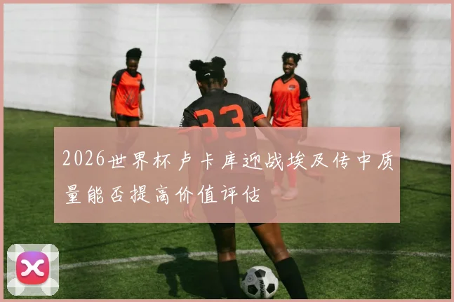 2026世界杯卢卡库迎战埃及传中质量能否提高价值评估