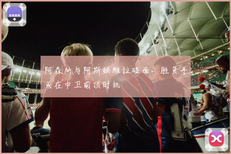 阿森纳与阿斯顿维拉碰面，胜负手或在中卫前顶时机
