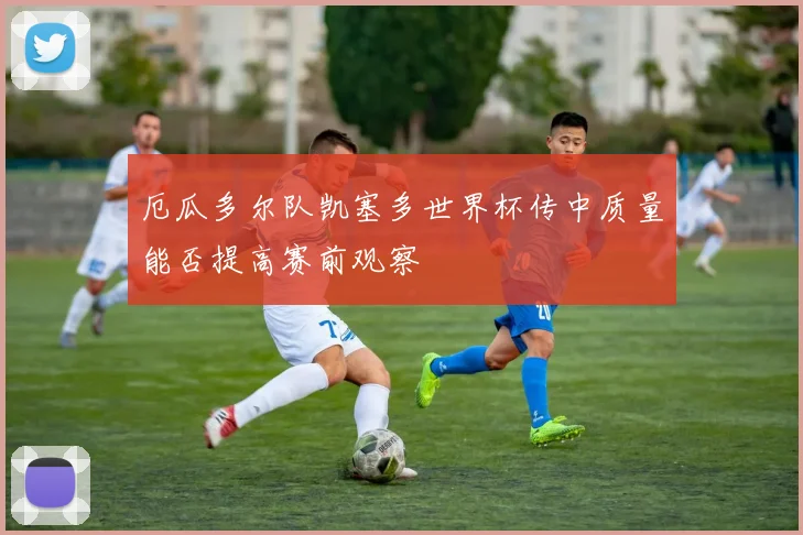 厄瓜多尔队凯塞多世界杯传中质量能否提高赛前观察
