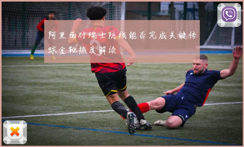 阿里面对瑞士防线能否完成关键传球金靴热度解读
