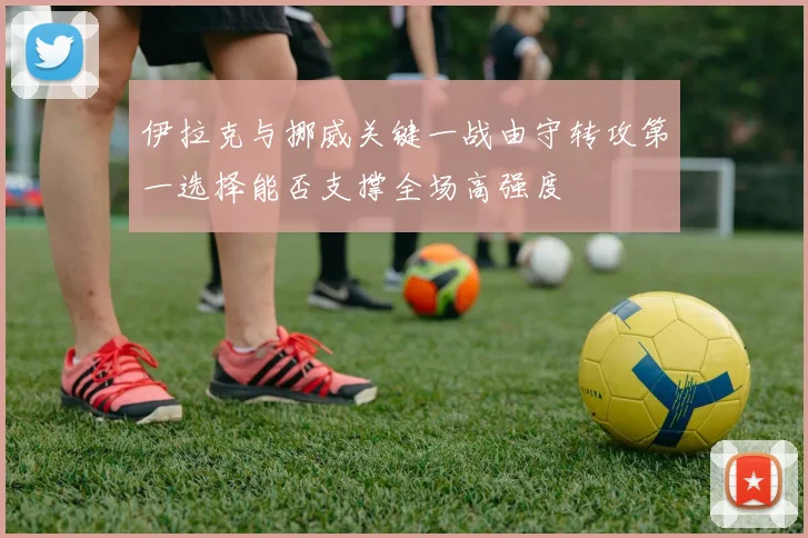 伊拉克与挪威关键一战由守转攻第一选择能否支撑全场高强度