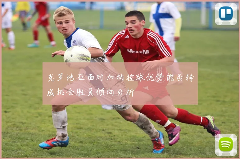 克罗地亚面对加纳控球优势能否转成机会胜负倾向分析