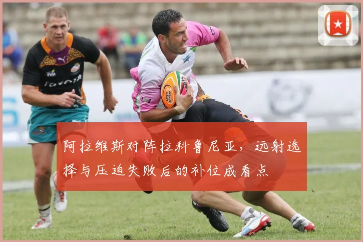 阿拉维斯对阵拉科鲁尼亚，远射选择与压迫失败后的补位成看点