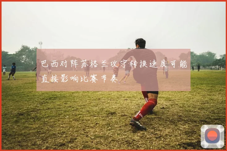巴西对阵苏格兰攻守转换速度可能直接影响比赛节奏