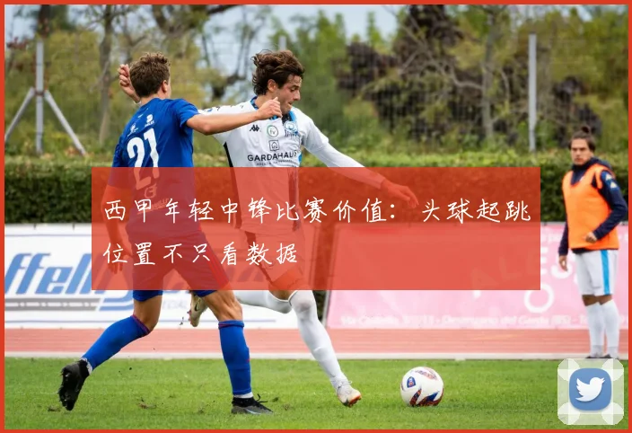 西甲年轻中锋比赛价值：头球起跳位置不只看数据