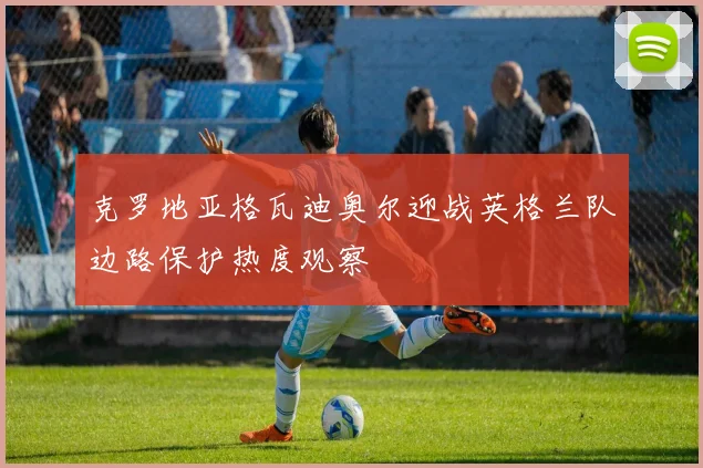 克罗地亚格瓦迪奥尔迎战英格兰队边路保护热度观察