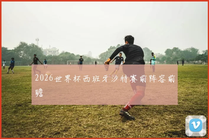 2026世界杯西班牙沙特赛前阵容前瞻