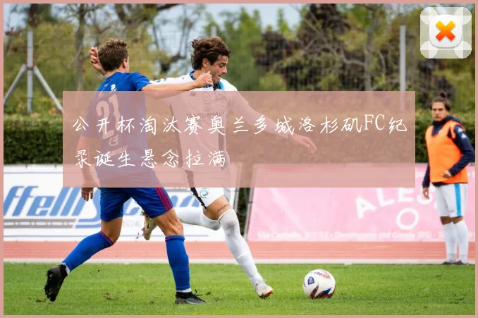 公开杯淘汰赛奥兰多城洛杉矶FC纪录诞生悬念拉满