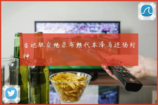 吉达联合绝杀布赖代本泽马连场封神