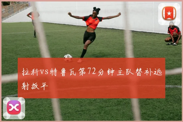 拉科vs特鲁瓦第72分钟主队替补远射扳平