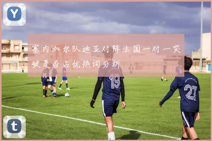 塞内加尔队迪亚对阵法国一对一突破是否占优热词分析