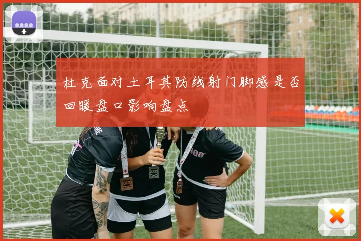 杜克面对土耳其防线射门脚感是否回暖盘口影响盘点